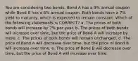 You are considering two bonds. Bond A has a 9% annual coupon while Bond B has a 6% annual coupon. Both bonds have a 7% yield to maturity, which is expected to remain constant. Which of the following statements is CORRECT? a. The prices of both bonds will increase by 7% per year. b. The prices of both bonds will increase over time, but the price of Bond A will increase by more. c. The prices of both bonds will remain unchanged. d. The price of Bond A will decrease over time, but the price of Bond B will increase over time. e. The price of Bond B will decrease over time, but the price of Bond A will increase over time.