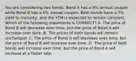 You are considering two bonds. Bond A has a 9% annual coupon while Bond B has a 6% annual coupon. Both bonds have a 7% yield to maturity, and the YTM is expected to remain constant. Which of the following statements is CORRECT? A. The price of Bond B will decrease over time, but the price of Bond A will increase over time. B. The prices of both bonds will remain unchanged. C. The price of Bond A will decrease over time, but the price of Bond B will increase over time. D. The price of both bonds will increase over time, but the price of Bond A will increase at a faster rate.