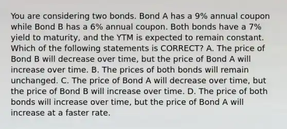 You are considering two bonds. Bond A has a 9% annual coupon while Bond B has a 6% annual coupon. Both bonds have a 7% yield to maturity, and the YTM is expected to remain constant. Which of the following statements is CORRECT? A. The price of Bond B will decrease over time, but the price of Bond A will increase over time. B. The prices of both bonds will remain unchanged. C. The price of Bond A will decrease over time, but the price of Bond B will increase over time. D. The price of both bonds will increase over time, but the price of Bond A will increase at a faster rate.