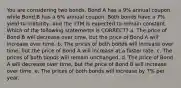 You are considering two bonds. Bond A has a 9% annual coupon while Bond B has a 6% annual coupon. Both bonds have a 7% yield to maturity, and the YTM is expected to remain constant. Which of the following statements is CORRECT? a. The price of Bond B will decrease over time, but the price of Bond A will increase over time. b. The prices of both bonds will increase over time, but the price of Bond A will increase at a faster rate. c. The prices of both bonds will remain unchanged. d. The price of Bond A will decrease over time, but the price of Bond B will increase over time. e. The prices of both bonds will increase by 7% per year.