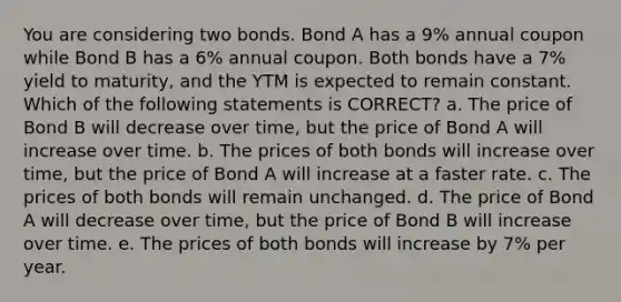 You are considering two bonds. Bond A has a 9% annual coupon while Bond B has a 6% annual coupon. Both bonds have a 7% yield to maturity, and the YTM is expected to remain constant. Which of the following statements is CORRECT? a. The price of Bond B will decrease over time, but the price of Bond A will increase over time. b. The prices of both bonds will increase over time, but the price of Bond A will increase at a faster rate. c. The prices of both bonds will remain unchanged. d. The price of Bond A will decrease over time, but the price of Bond B will increase over time. e. The prices of both bonds will increase by 7% per year.