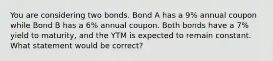 You are considering two bonds. Bond A has a 9% annual coupon while Bond B has a 6% annual coupon. Both bonds have a 7% yield to maturity, and the YTM is expected to remain constant. What statement would be correct?