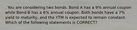 . You are considering two bonds. Bond A has a 9% annual coupon while Bond B has a 6% annual coupon. Both bonds have a 7% yield to maturity, and the YTM is expected to remain constant. Which of the following statements is CORRECT?