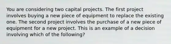 You are considering two capital projects. The first project involves buying a new piece of equipment to replace the existing one. The second project involves the purchase of a new piece of equipment for a new project. This is an example of a decision involving which of the following?