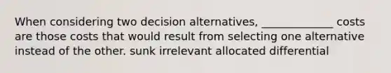 When considering two decision alternatives, _____________ costs are those costs that would result from selecting one alternative instead of the other. sunk irrelevant allocated differential