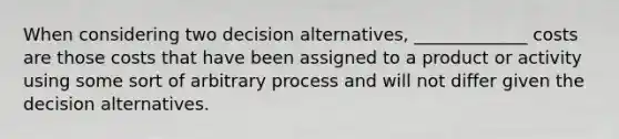 When considering two decision alternatives, _____________ costs are those costs that have been assigned to a product or activity using some sort of arbitrary process and will not differ given the decision alternatives.