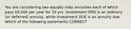 You are considering two equally risky annuities each of which pays 5,000 per year for 10 yrs. Investment ORD is an ordinary (or deferred) annuity, while investment DUE is an annuity due. Which of the following statements CORRECT