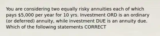 You are considering two equally risky annuities each of which pays 5,000 per year for 10 yrs. Investment ORD is an ordinary (or deferred) annuity, while investment DUE is an annuity due. Which of the following statements CORRECT