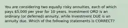 You are considering two equally risky annuities, each of which pays 5,000 per year for 10 years. Investment ORD is an ordinary (or deferred) annuity, while Investment DUE is an annuity due. Which of the following statements is CORRECT?