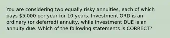 You are considering two equally risky annuities, each of which pays 5,000 per year for 10 years. Investment ORD is an ordinary (or deferred) annuity, while Investment DUE is an annuity due. Which of the following statements is CORRECT?