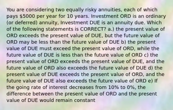 You are considering two equally risky annuities, each of which pays 5000 per year for 10 years. Investment ORD is an ordinary (or deferred) annuity, Investment DUE is an annuity due. Which of the following statements is CORRECT? a.) the present value of ORD exceeds the present value of DUE, but the future value of ORD may be less than the future value of DUE b) the present value of DUE must exceed the present value of ORD, while the future value of DUE is less than the future value of ORD c) the present value of ORD exceeds the present value of DUE, and the future value of ORD also exceeds the future value of DUE d) the present value of DUE exceeds the present value of ORD, and the future value of DUE also exceeds the future value of ORD e) If the going rate of interest decreases from 10% to 0%, the difference between the present value of ORD and the present value of DUE would remain constant