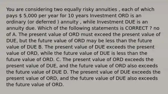 You are considering two equally risky annuities , each of which pays  5,000 per year for 10 years Investment ORD is an ordinary (or deferred ) annuity , while Investment DUE is an annuity due. Which of the following statements is CORRECT ? no of A. The present value of ORD must exceed the present value of DUE, but the future value of ORD may be <a href='https://www.questionai.com/knowledge/k7BtlYpAMX-less-than' class='anchor-knowledge'>less than</a> the future value of DUE B. The present value of DUE exceeds the present value of ORD, while the future value of DUE is less than the future value of ORD. C. The present value of ORD exceeds the present value of DUE, and the future value of ORD also exceeds the future value of DUE D. The present value of DUE exceeds the present value of ORD, and the future value of DUE also exceeds the future value of ORD.