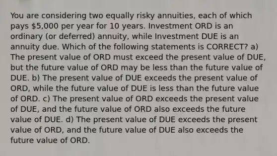 You are considering two equally risky annuities, each of which pays 5,000 per year for 10 years. Investment ORD is an ordinary (or deferred) annuity, while Investment DUE is an annuity due. Which of the following statements is CORRECT? a) The present value of ORD must exceed the present value of DUE, but the future value of ORD may be <a href='https://www.questionai.com/knowledge/k7BtlYpAMX-less-than' class='anchor-knowledge'>less than</a> the future value of DUE. b) The present value of DUE exceeds the present value of ORD, while the future value of DUE is less than the future value of ORD. c) The present value of ORD exceeds the present value of DUE, and the future value of ORD also exceeds the future value of DUE. d) The present value of DUE exceeds the present value of ORD, and the future value of DUE also exceeds the future value of ORD.