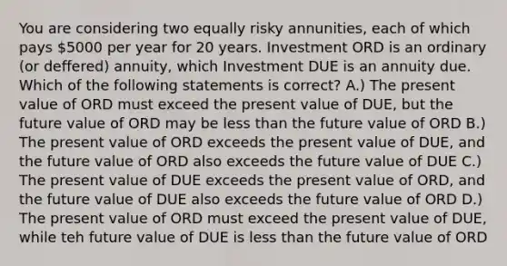 You are considering two equally risky annunities, each of which pays 5000 per year for 20 years. Investment ORD is an ordinary (or deffered) annuity, which Investment DUE is an annuity due. Which of the following statements is correct? A.) The present value of ORD must exceed the present value of DUE, but the future value of ORD may be less than the future value of ORD B.) The present value of ORD exceeds the present value of DUE, and the future value of ORD also exceeds the future value of DUE C.) The present value of DUE exceeds the present value of ORD, and the future value of DUE also exceeds the future value of ORD D.) The present value of ORD must exceed the present value of DUE, while teh future value of DUE is less than the future value of ORD