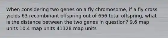 When considering two genes on a fly chromosome, if a fly cross yields 63 recombinant offspring out of 656 total offspring, what is the distance between the two genes in question? 9.6 map units 10.4 map units 41328 map units