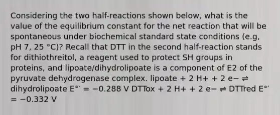 Considering the two half-reactions shown below, what is the value of the equilibrium constant for the net reaction that will be spontaneous under biochemical standard state conditions (e.g, pH 7, 25 °C)? Recall that DTT in the second half-reaction stands for dithiothreitol, a reagent used to protect SH groups in proteins, and lipoate/dihydrolipoate is a component of E2 of the pyruvate dehydrogenase complex. lipoate + 2 H+ + 2 e− ⇌ dihydrolipoate E°′ = −0.288 V DTTox + 2 H+ + 2 e− ⇌ DTTred E°′ = −0.332 V