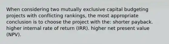 When considering two mutually exclusive capital budgeting projects with conflicting rankings, the most appropriate conclusion is to choose the project with the: shorter payback. higher internal rate of return (IRR). higher net present value (NPV).