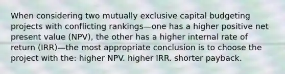 When considering two mutually exclusive capital budgeting projects with conflicting rankings—one has a higher positive net present value (NPV), the other has a higher internal rate of return (IRR)—the most appropriate conclusion is to choose the project with the: higher NPV. higher IRR. shorter payback.