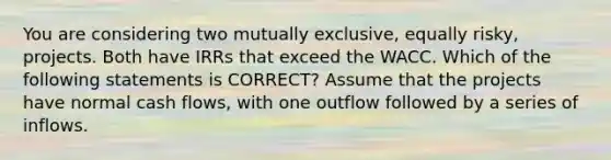 You are considering two mutually exclusive, equally risky, projects. Both have IRRs that exceed the WACC. Which of the following statements is CORRECT? Assume that the projects have normal cash flows, with one outflow followed by a series of inflows.