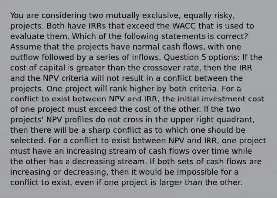 You are considering two mutually exclusive, equally risky, projects. Both have IRRs that exceed the WACC that is used to evaluate them. Which of the following statements is correct? Assume that the projects have normal cash flows, with one outflow followed by a series of inflows. Question 5 options: If the cost of capital is greater than the crossover rate, then the IRR and the NPV criteria will not result in a conflict between the projects. One project will rank higher by both criteria. For a conflict to exist between NPV and IRR, the initial investment cost of one project must exceed the cost of the other. If the two projects' NPV profiles do not cross in the upper right quadrant, then there will be a sharp conflict as to which one should be selected. For a conflict to exist between NPV and IRR, one project must have an increasing stream of cash flows over time while the other has a decreasing stream. If both sets of cash flows are increasing or decreasing, then it would be impossible for a conflict to exist, even if one project is larger than the other.