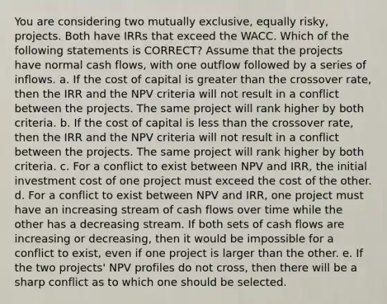 You are considering two mutually exclusive, equally risky, projects. Both have IRRs that exceed the WACC. Which of the following statements is CORRECT? Assume that the projects have normal cash flows, with one outflow followed by a series of inflows. a. If the cost of capital is greater than the crossover rate, then the IRR and the NPV criteria will not result in a conflict between the projects. The same project will rank higher by both criteria. b. If the cost of capital is less than the crossover rate, then the IRR and the NPV criteria will not result in a conflict between the projects. The same project will rank higher by both criteria. c. For a conflict to exist between NPV and IRR, the initial investment cost of one project must exceed the cost of the other. d. For a conflict to exist between NPV and IRR, one project must have an increasing stream of cash flows over time while the other has a decreasing stream. If both sets of cash flows are increasing or decreasing, then it would be impossible for a conflict to exist, even if one project is larger than the other. e. If the two projects' NPV profiles do not cross, then there will be a sharp conflict as to which one should be selected.