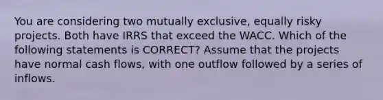 You are considering two mutually exclusive, equally risky projects. Both have IRRS that exceed the WACC. Which of the following statements is CORRECT? Assume that the projects have normal cash flows, with one outflow followed by a series of inflows.