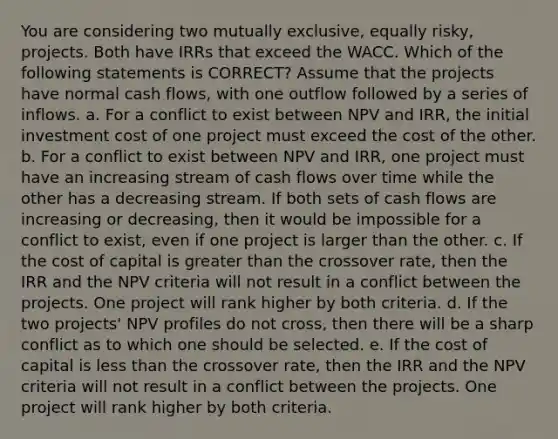 You are considering two mutually exclusive, equally risky, projects. Both have IRRs that exceed the WACC. Which of the following statements is CORRECT? Assume that the projects have normal cash flows, with one outflow followed by a series of inflows. a. For a conflict to exist between NPV and IRR, the initial investment cost of one project must exceed the cost of the other. b. For a conflict to exist between NPV and IRR, one project must have an increasing stream of cash flows over time while the other has a decreasing stream. If both sets of cash flows are increasing or decreasing, then it would be impossible for a conflict to exist, even if one project is larger than the other. c. If the cost of capital is greater than the crossover rate, then the IRR and the NPV criteria will not result in a conflict between the projects. One project will rank higher by both criteria. d. If the two projects' NPV profiles do not cross, then there will be a sharp conflict as to which one should be selected. e. If the cost of capital is <a href='https://www.questionai.com/knowledge/k7BtlYpAMX-less-than' class='anchor-knowledge'>less than</a> the crossover rate, then the IRR and the NPV criteria will not result in a conflict between the projects. One project will rank higher by both criteria.