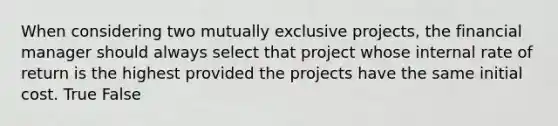 When considering two mutually exclusive projects, the financial manager should always select that project whose internal rate of return is the highest provided the projects have the same initial cost. True False