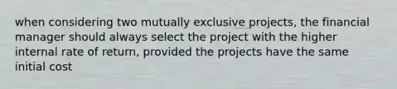 when considering two mutually exclusive projects, the financial manager should always select the project with the higher internal rate of return, provided the projects have the same initial cost