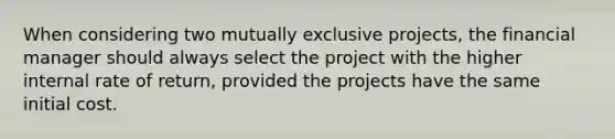 When considering two mutually exclusive projects, the financial manager should always select the project with the higher internal rate of return, provided the projects have the same initial cost.