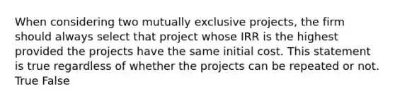 When considering two mutually exclusive projects, the firm should always select that project whose IRR is the highest provided the projects have the same initial cost. This statement is true regardless of whether the projects can be repeated or not. True False