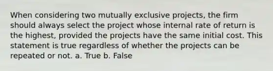 When considering two mutually exclusive projects, the firm should always select the project whose internal rate of return is the highest, provided the projects have the same initial cost. This statement is true regardless of whether the projects can be repeated or not. a. True b. False