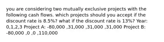 you are considering two mutually exclusive projects with the following cash flows. which projects should you accept if the discount rate is 8.5%? what if the discount rate is 13%? Year: 0,1,2,3 Project A: -80,000 ,31,000 ,31,000 ,31,000 Project B: -80,000 ,0 ,0 ,110,000