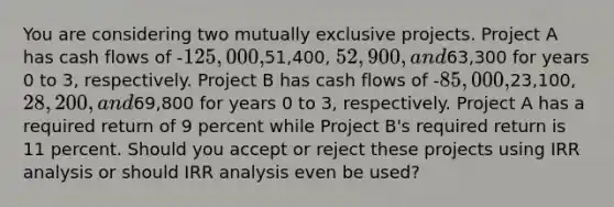 You are considering two mutually exclusive projects. Project A has cash flows of -125,000,51,400, 52,900, and63,300 for years 0 to 3, respectively. Project B has cash flows of -85,000,23,100, 28,200, and69,800 for years 0 to 3, respectively. Project A has a required return of 9 percent while Project B's required return is 11 percent. Should you accept or reject these projects using IRR analysis or should IRR analysis even be used?