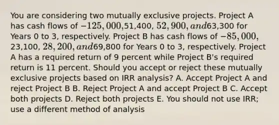 You are considering two mutually exclusive projects. Project A has cash flows of −125,000,51,400, 52,900, and63,300 for Years 0 to 3, respectively. Project B has cash flows of −85,000,23,100, 28,200, and69,800 for Years 0 to 3, respectively. Project A has a required return of 9 percent while Project B's required return is 11 percent. Should you accept or reject these mutually exclusive projects based on IRR analysis? A. Accept Project A and reject Project B B. Reject Project A and accept Project B C. Accept both projects D. Reject both projects E. You should not use IRR; use a different method of analysis