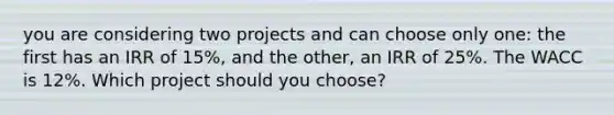 you are considering two projects and can choose only one: the first has an IRR of 15%, and the other, an IRR of 25%. The WACC is 12%. Which project should you choose?