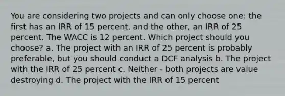 You are considering two projects and can only choose one: the first has an IRR of 15 percent, and the other, an IRR of 25 percent. The WACC is 12 percent. Which project should you choose? a. The project with an IRR of 25 percent is probably preferable, but you should conduct a DCF analysis b. The project with the IRR of 25 percent c. Neither - both projects are value destroying d. The project with the IRR of 15 percent