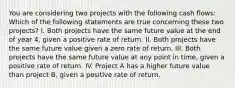 You are considering two projects with the following cash flows: Which of the following statements are true concerning these two projects? I. Both projects have the same future value at the end of year 4, given a positive rate of return. II. Both projects have the same future value given a zero rate of return. III. Both projects have the same future value at any point in time, given a positive rate of return. IV. Project A has a higher future value than project B, given a positive rate of return.