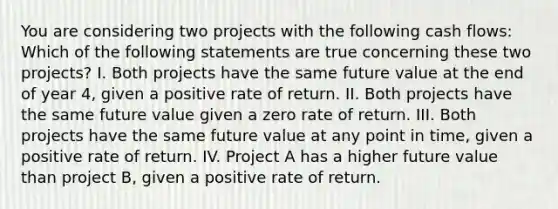 You are considering two projects with the following cash flows: Which of the following statements are true concerning these two projects? I. Both projects have the same future value at the end of year 4, given a positive rate of return. II. Both projects have the same future value given a zero rate of return. III. Both projects have the same future value at any point in time, given a positive rate of return. IV. Project A has a higher future value than project B, given a positive rate of return.