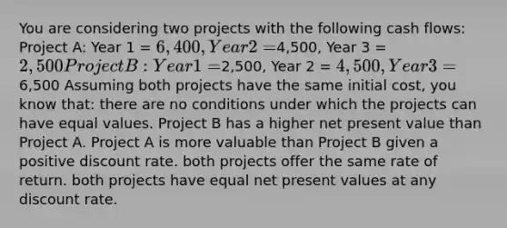 You are considering two projects with the following cash flows: Project A: Year 1 = 6,400, Year 2 =4,500, Year 3 =2,500 Project B: Year 1 =2,500, Year 2 = 4,500, Year 3 =6,500 Assuming both projects have the same initial cost, you know that: there are no conditions under which the projects can have equal values. Project B has a higher net present value than Project A. Project A is more valuable than Project B given a positive discount rate. both projects offer the same rate of return. both projects have equal net present values at any discount rate.