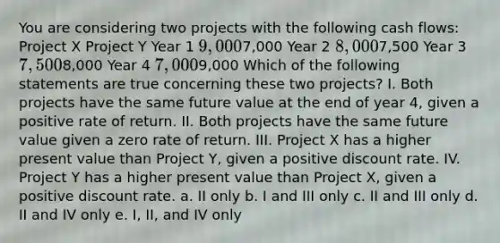 You are considering two projects with the following cash flows: Project X Project Y Year 1 9,0007,000 Year 2 8,0007,500 Year 3 7,5008,000 Year 4 7,0009,000 Which of the following statements are true concerning these two projects? I. Both projects have the same future value at the end of year 4, given a positive rate of return. II. Both projects have the same future value given a zero rate of return. III. Project X has a higher present value than Project Y, given a positive discount rate. IV. Project Y has a higher present value than Project X, given a positive discount rate. a. II only b. I and III only c. II and III only d. II and IV only e. I, II, and IV only