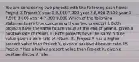 You are considering two projects with the following cash flows: Project X Project Y year 1 9,0007,000 year 2 8,000 7,500 year 3 7,500 8,000 year 4 7,000 9,000 Which of the following statements are true concerning these two projects? I. Both projects have the same future value at the end of year 4, given a positive rate of return. II. Both projects have the same future value given a zero rate of return. III. Project X has a higher present value than Project Y, given a positive discount rate. IV. Project Y has a higher present value than Project X, given a positive discount rate.