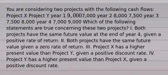 You are considering two projects with the following cash flows: Project X Project Y year 1 9,0007,000 year 2 8,000 7,500 year 3 7,500 8,000 year 4 7,000 9,000 Which of the following statements are true concerning these two projects? I. Both projects have the same future value at the end of year 4, given a positive rate of return. II. Both projects have the same future value given a zero rate of return. III. Project X has a higher present value than Project Y, given a positive discount rate. IV. Project Y has a higher present value than Project X, given a positive discount rate.