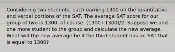 Considering two students, each earning 1300 on the quantitative and verbal portions of the SAT. The average SAT score for our group of two is 1300, of course. (1300+1300)/2. Suppose we add one more student to the group and calculate the new average. What will the new average be if the third student has an SAT that is equal to 1300?