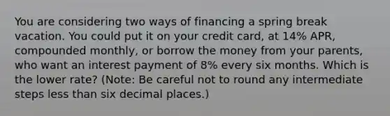 You are considering two ways of financing a spring break vacation. You could put it on your credit​ card, at 14% ​APR, compounded​ monthly, or borrow the money from your​ parents, who want an interest payment of 8% every six months. Which is the lower​ rate? (Note: Be careful not to round any intermediate steps less than six decimal​ places.)