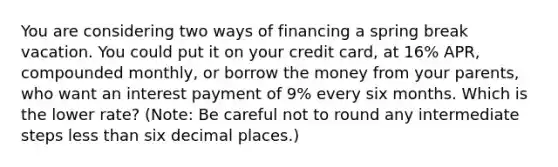 You are considering two ways of financing a spring break vacation. You could put it on your credit​ card, at 16% ​APR, compounded​ monthly, or borrow the money from your​ parents, who want an interest payment of 9% every six months. Which is the lower​ rate? ​(Note: Be careful not to round any intermediate steps less than six decimal​ places.)