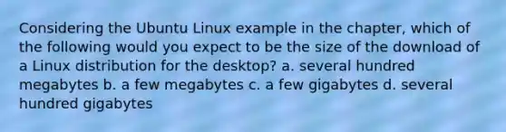 Considering the Ubuntu Linux example in the chapter, which of the following would you expect to be the size of the download of a Linux distribution for the desktop? a. several hundred megabytes b. a few megabytes c. a few gigabytes d. several hundred gigabytes