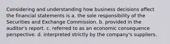 Considering and understanding how business decisions affect the financial statements is a. the sole responsibility of the Securities and Exchange Commission. b. provided in the auditor's report. c. referred to as an economic consequence perspective. d. interpreted strictly by the company's suppliers.