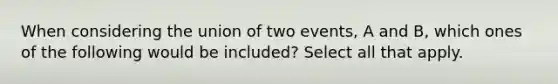 When considering the union of two events, A and B, which ones of the following would be included? Select all that apply.