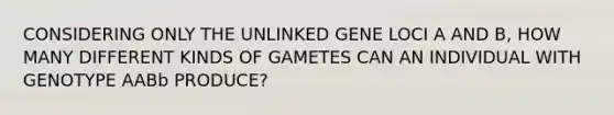 CONSIDERING ONLY THE UNLINKED GENE LOCI A AND B, HOW MANY DIFFERENT KINDS OF GAMETES CAN AN INDIVIDUAL WITH GENOTYPE AABb PRODUCE?